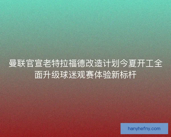 曼联官宣老特拉福德改造计划今夏开工全面升级球迷观赛体验新标杆 曼联官宣老特拉福德改造计划今夏开工全面升级球迷观赛体验新标杆