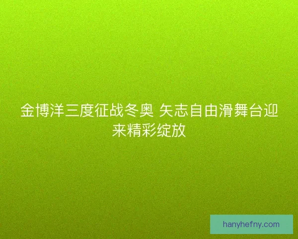 金博洋三度征战冬奥 矢志自由滑舞台迎来精彩绽放 金博洋三度征战冬奥 矢志自由滑舞台迎来精彩绽放