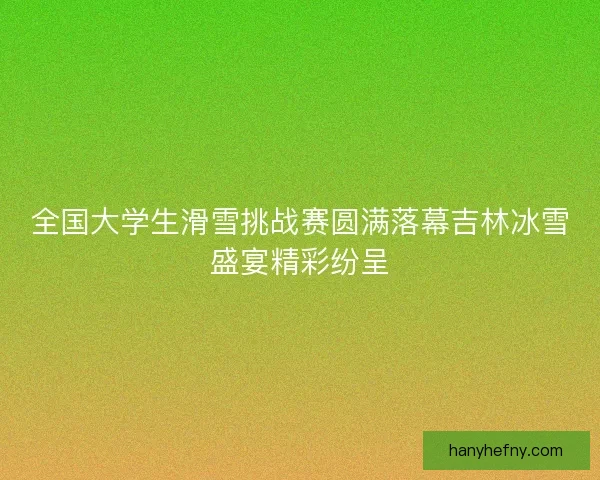 全国大学生滑雪挑战赛圆满落幕吉林冰雪盛宴精彩纷呈