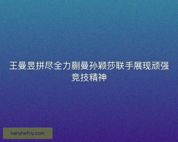 王曼昱拼尽全力蒯曼孙颖莎联手展现顽强竞技精神