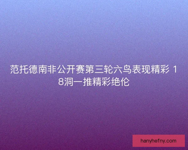 范托德南非公开赛第三轮六鸟表现精彩 18洞一推精彩绝伦