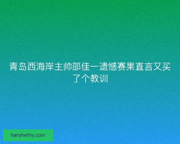 青岛西海岸主帅邵佳一遗憾赛果直言又买了个教训