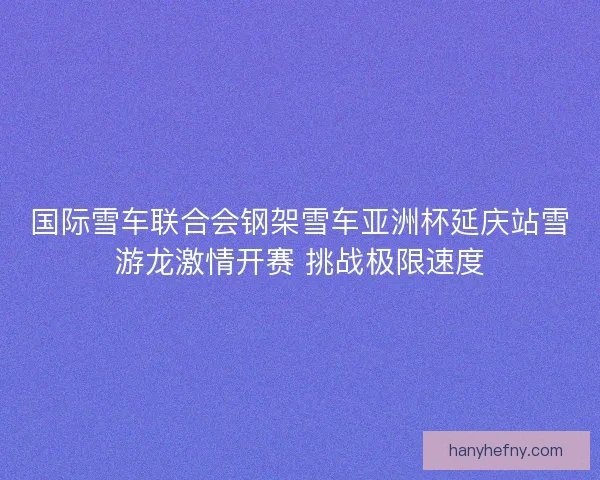 国际雪车联合会钢架雪车亚洲杯延庆站雪游龙激情开赛 挑战极限速度