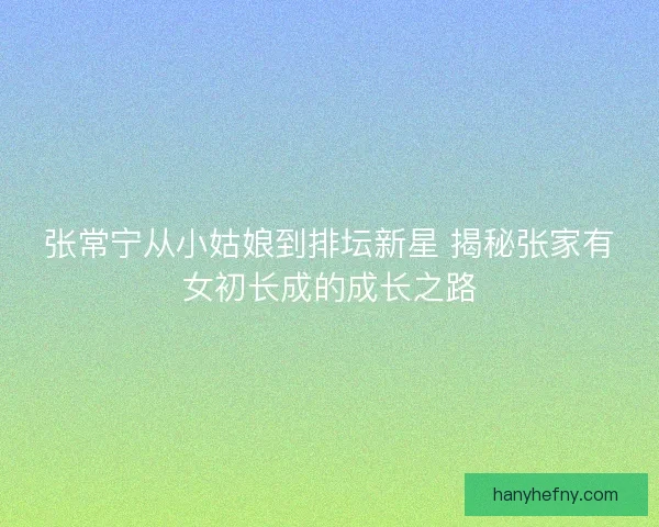 张常宁从小姑娘到排坛新星 揭秘张家有女初长成的成长之路
