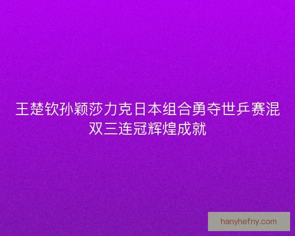 王楚钦孙颖莎力克日本组合勇夺世乒赛混双三连冠辉煌成就