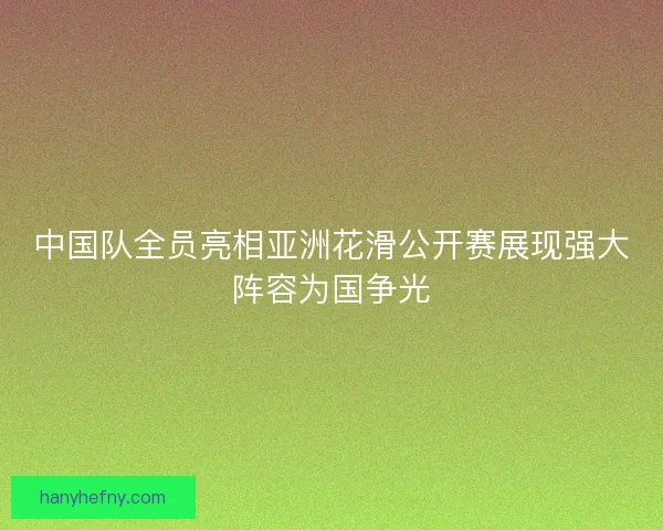 中国队全员亮相亚洲花滑公开赛展现强大阵容为国争光
