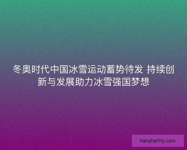 冬奥时代中国冰雪运动蓄势待发 持续创新与发展助力冰雪强国梦想