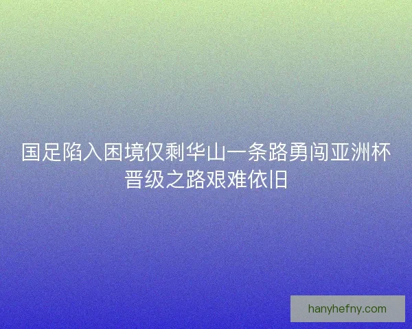 国足陷入困境仅剩华山一条路勇闯亚洲杯晋级之路艰难依旧