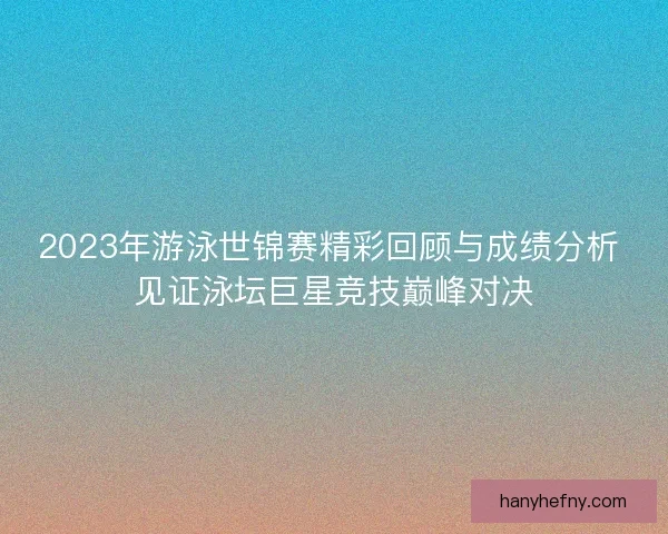 2023年游泳世锦赛精彩回顾与成绩分析 见证泳坛巨星竞技巅峰对决