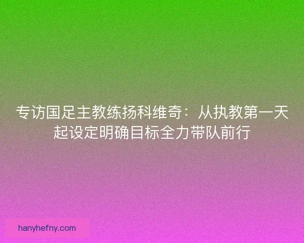 专访国足主教练扬科维奇：从执教第一天起设定明确目标全力带队前行