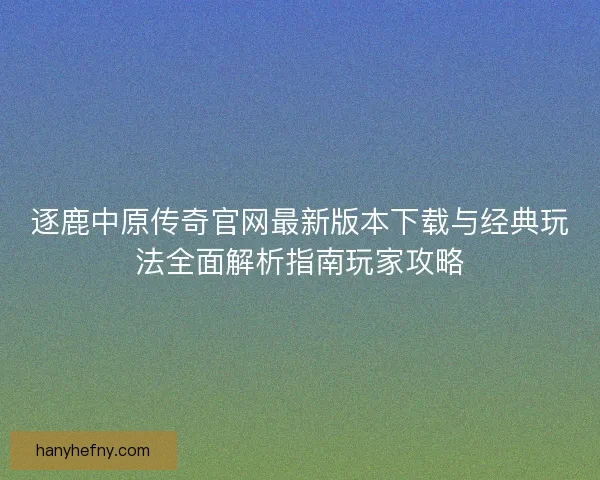 逐鹿中原传奇官网最新版本下载与经典玩法全面解析指南玩家攻略 逐鹿中原传奇官网最新版本下载与经典玩法全面解析指南玩家攻略