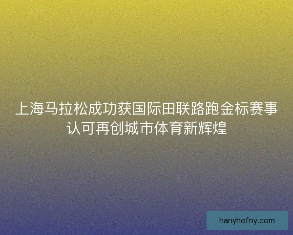 上海马拉松成功获国际田联路跑金标赛事认可再创城市体育新辉煌